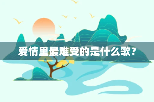 爱情里最难受的是什么歌？