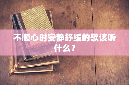 不顺心时安静舒缓的歌该听什么？